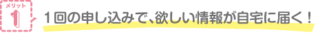 メリット1 1回の申し込みで、欲しい情報が自宅に届く！