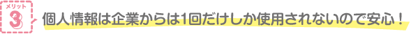 メリット3 個人情報は企業からは1回だけしか使用されないので安心！